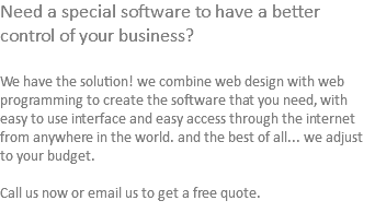 Need a special software to have a better control of your business? We have the solution! we combine web design with web programming to create the software that you need, with easy to use interface and easy access through the internet from anywhere in the world. and the best of all... we adjust to your budget. Call us now or email us to get a free quote. 
